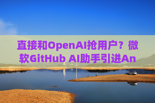 直接和OpenAI抢用户？微软GitHub AI助手引进Anthropic和谷歌模型支持