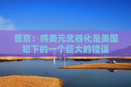 普京：将美元武器化是美国犯下的一个巨大的错误