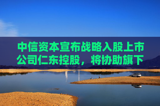 中信资本宣布战略入股上市公司仁东控股，将协助旗下合利宝支付开展跨境支付业务