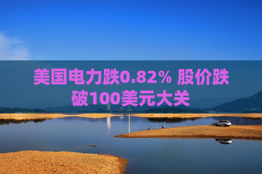 美国电力跌0.82% 股价跌破100美元大关