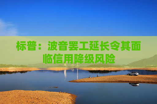 标普：波音罢工延长令其面临信用降级风险