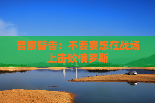 普京警告：不要妄想在战场上击败俄罗斯
