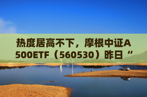热度居高不下，摩根中证A500ETF（560530）昨日“吸金”逾亿元，今日联接基金也来了！