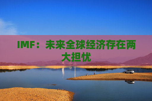 IMF：未来全球经济存在两大担忧