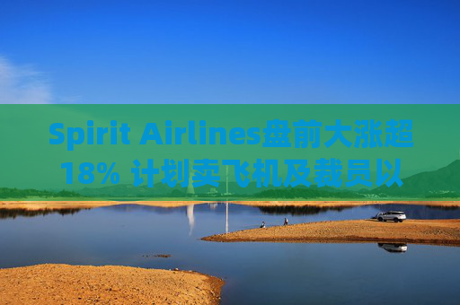 Spirit Airlines盘前大涨超18% 计划卖飞机及裁员以削减成本