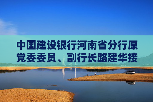 中国建设银行河南省分行原党委委员、副行长路建华接受纪律审查和监察调查