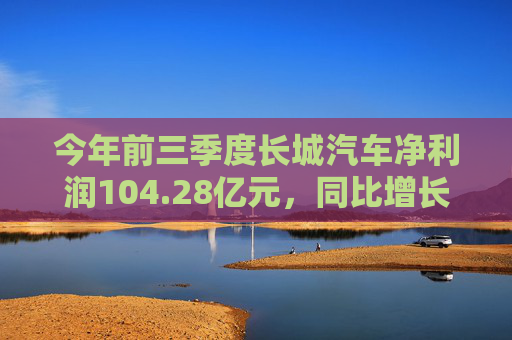 今年前三季度长城汽车净利润104.28亿元，同比增长108.78%