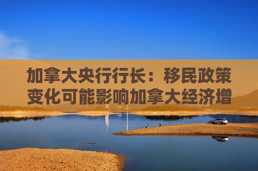 加拿大央行行长：移民政策变化可能影响加拿大经济增长
