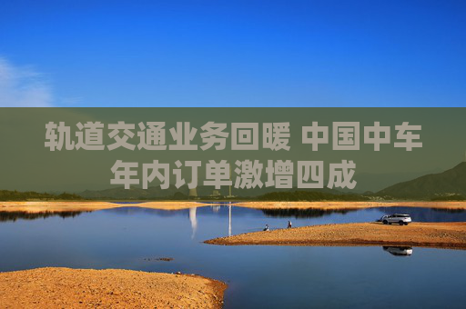 轨道交通业务回暖 中国中车年内订单激增四成