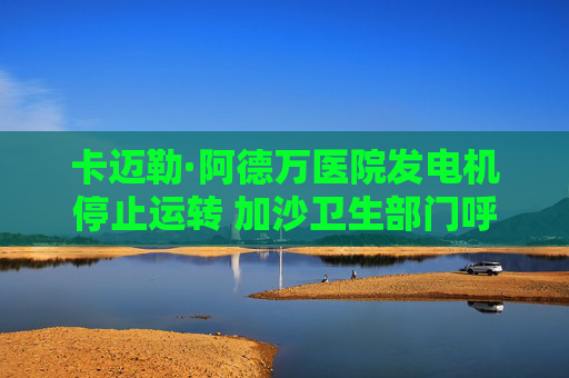 卡迈勒·阿德万医院发电机停止运转 加沙卫生部门呼吁紧急干预