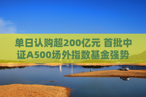 单日认购超200亿元 首批中证A500场外指数基金强势“吸金”