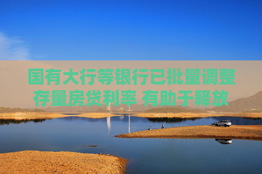 国有大行等银行已批量调整存量房贷利率 有助于释放消费潜力，提振刚需和改善性住房需求