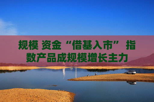 规模 资金“借基入市” 指数产品成规模增长主力