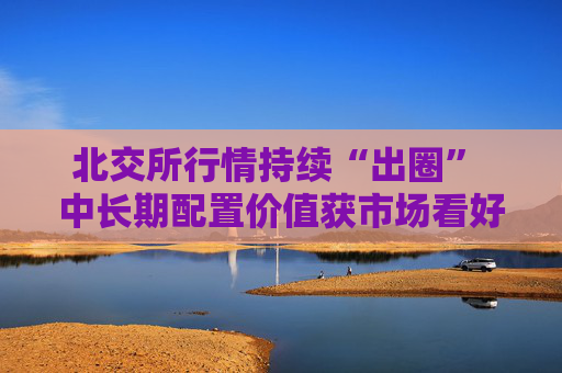 北交所行情持续“出圈” 中长期配置价值获市场看好