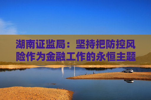 湖南证监局：坚持把防控风险作为金融工作的永恒主题 坚定不移推动湖南资本市场高质量发展