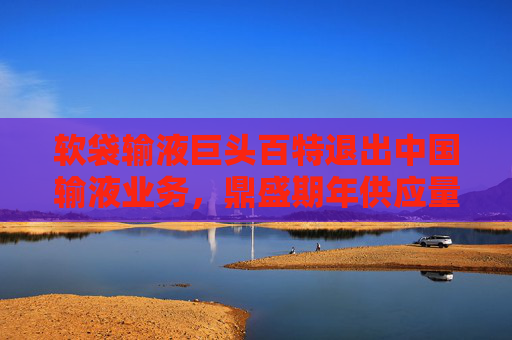 软袋输液巨头百特退出中国输液业务，鼎盛期年供应量超1亿袋