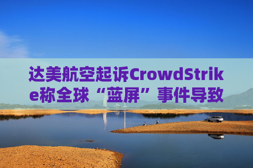 达美航空起诉CrowdStrike称全球“蓝屏”事件导致损失超5亿美元
