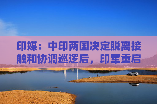 印媒：中印两国决定脱离接触和协调巡逻后，印军重启巡逻