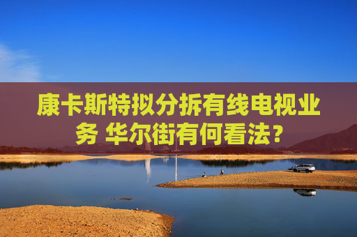 康卡斯特拟分拆有线电视业务 华尔街有何看法？