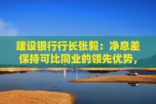 建设银行行长张毅：净息差保持可比同业的领先优势，努力保持总体稳定