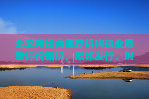 北交所出台保荐机构执业质量评价新规，欺诈发行、财务造假被立案将评C类