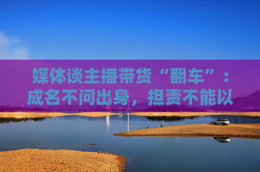 媒体谈主播带货“翻车”：成名不问出身，担责不能以此为托辞