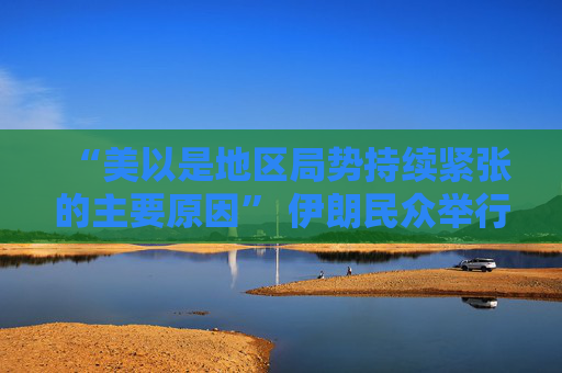 “美以是地区局势持续紧张的主要原因” 伊朗民众举行反美、反以集会