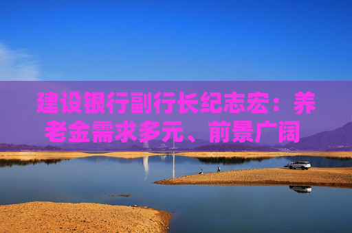 建设银行副行长纪志宏：养老金需求多元、前景广阔 发展正逢其时