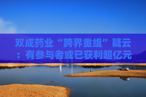 双成药业“跨界重组”疑云：有参与者或已获利超亿元后离场