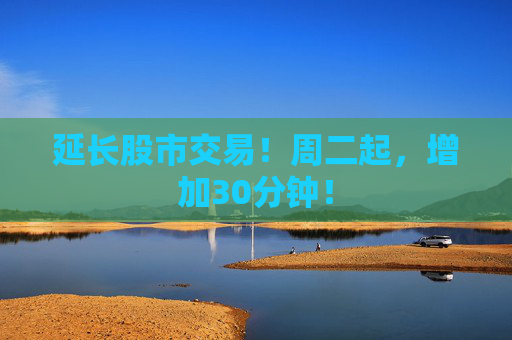 延长股市交易！周二起，增加30分钟！