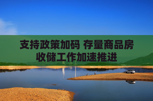 支持政策加码 存量商品房收储工作加速推进