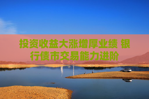 投资收益大涨增厚业绩 银行债市交易能力进阶