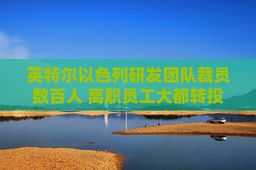 英特尔以色列研发团队裁员数百人 离职员工大都转投英伟达