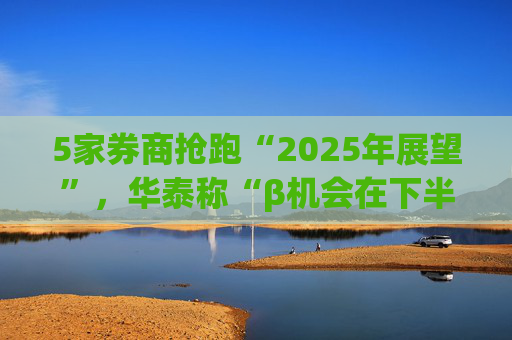 5家券商抢跑“2025年展望”，华泰称“β机会在下半年”，中信认为“站上起跑线”