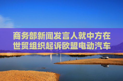 商务部新闻发言人就中方在世贸组织起诉欧盟电动汽车反补贴终裁措施答记者问