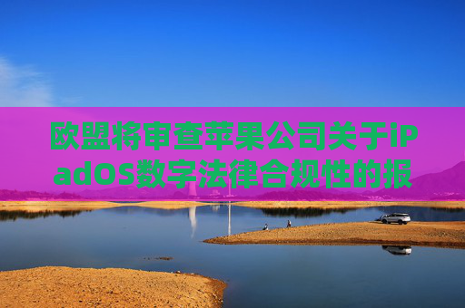 欧盟将审查苹果公司关于iPadOS数字法律合规性的报告