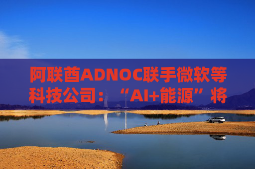 阿联酋ADNOC联手微软等科技公司：“AI+能源”将擦出怎样的火花？