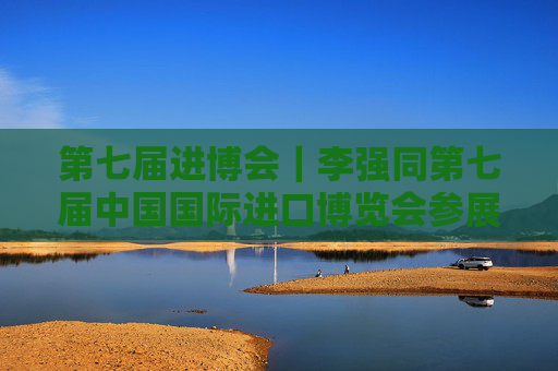 第七届进博会｜李强同第七届中国国际进口博览会参展商、采购商代表座谈