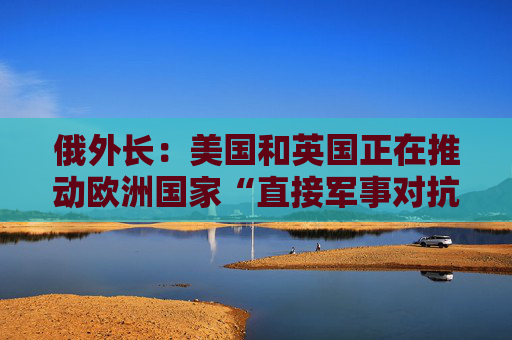 俄外长：美国和英国正在推动欧洲国家“直接军事对抗”俄罗斯