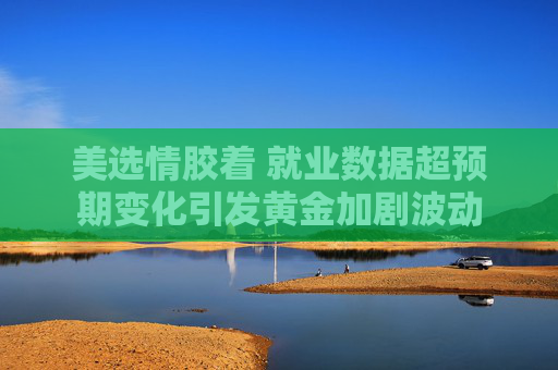 美选情胶着 就业数据超预期变化引发黄金加剧波动