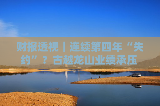 财报透视｜连续第四年“失约”？古越龙山业绩承压 亟待“去低端化”