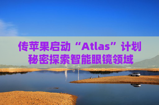 传苹果启动“Atlas”计划 秘密探索智能眼镜领域