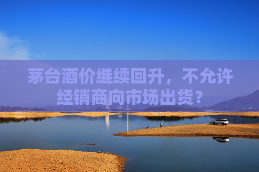 茅台酒价继续回升，不允许经销商向市场出货？