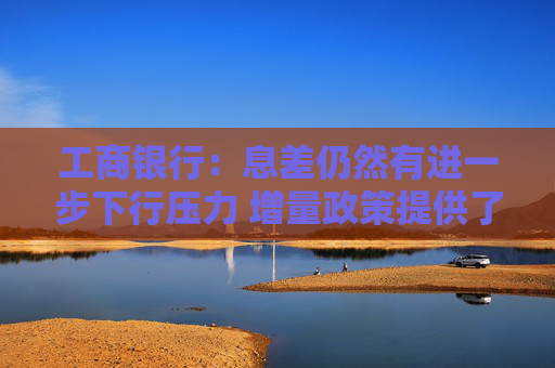 工商银行：息差仍然有进一步下行压力 增量政策提供了更加有利的经营环境