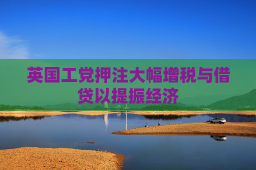 英国工党押注大幅增税与借贷以提振经济