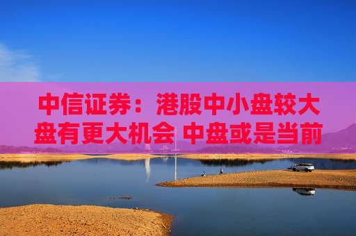 中信证券：港股中小盘较大盘有更大机会 中盘或是当前更好选择