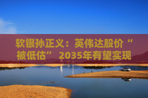 软银孙正义：英伟达股价“被低估” 2035年有望实现“超级AI”