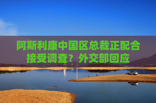 阿斯利康中国区总裁正配合接受调查？外交部回应