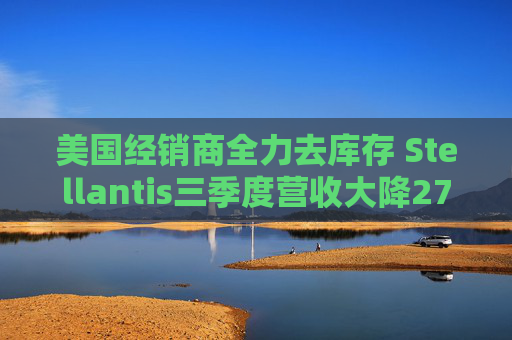 美国经销商全力去库存 Stellantis三季度营收大降27%