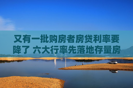 又有一批购房者房贷利率要降了 六大行率先落地存量房贷利率“新机制”
